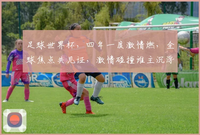 足球世界杯，四年一度激情燃，全球焦点共见证，激情碰撞谁主沉浮